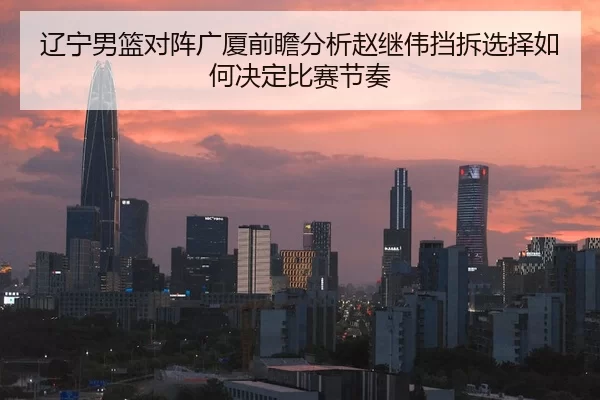 辽宁男篮对阵广厦前瞻分析赵继伟挡拆选择如何决定比赛节奏