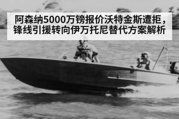 阿森纳5000万镑报价沃特金斯遭拒，锋线引援转向伊万托尼替代方案解析
